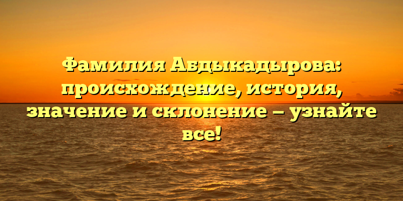 Фамилия Абдыкадырова: происхождение, история, значение и склонение — узнайте все!