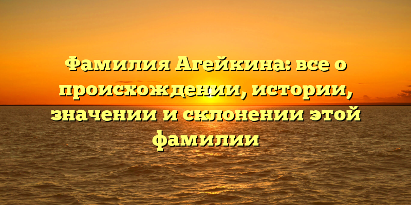 Фамилия Агейкина: все о происхождении, истории, значении и склонении этой фамилии