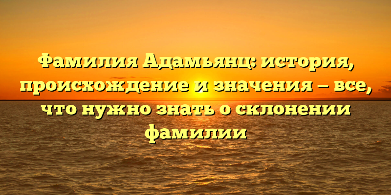 Фамилия Адамьянц: история, происхождение и значения — все, что нужно знать о склонении фамилии
