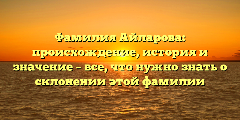 Фамилия Айларова: происхождение, история и значение – все, что нужно знать о склонении этой фамилии