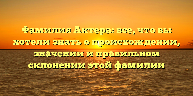 Фамилия Актера: все, что вы хотели знать о происхождении, значении и правильном склонении этой фамилии