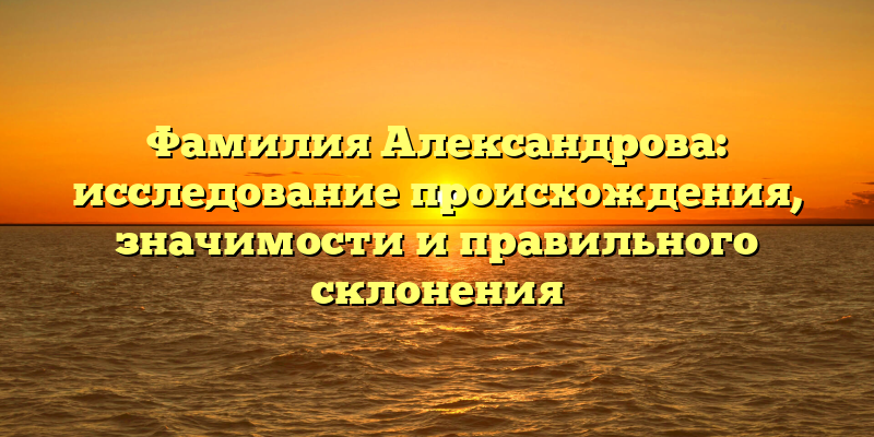 Фамилия Александрова: исследование происхождения, значимости и правильного склонения