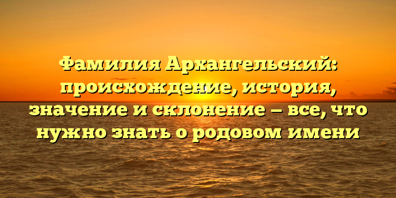 Фамилия Архангельский: происхождение, история, значение и склонение — все, что нужно знать о родовом имени