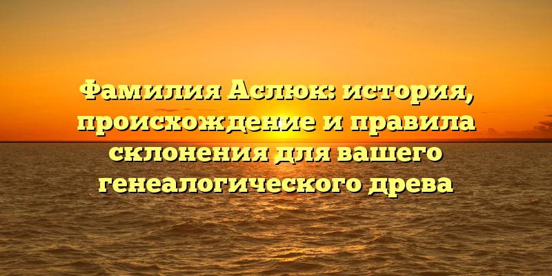 Фамилия Аслюк: история, происхождение и правила склонения для вашего генеалогического древа