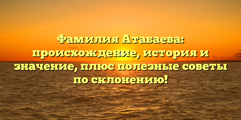 Фамилия Атабаева: происхождение, история и значение, плюс полезные советы по склонению!