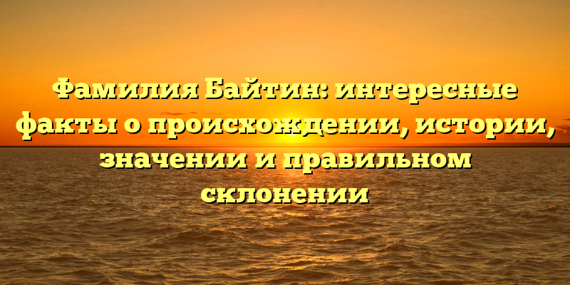 Фамилия Байтин: интересные факты о происхождении, истории, значении и правильном склонении