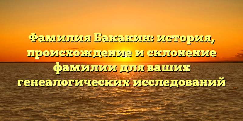 Фамилия Бакакин: история, происхождение и склонение фамилии для ваших генеалогических исследований