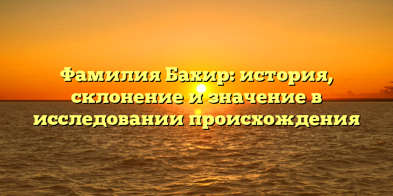 Фамилия Бахир: история, склонение и значение в исследовании происхождения