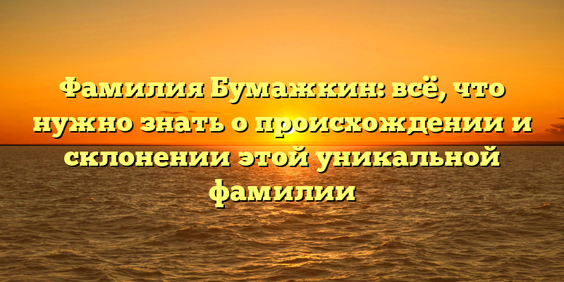 Фамилия Бумажкин: всё, что нужно знать о происхождении и склонении этой уникальной фамилии