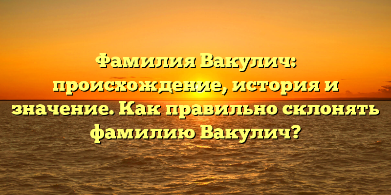 Фамилия Вакулич: происхождение, история и значение. Как правильно склонять фамилию Вакулич?