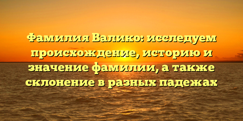 Фамилия Валико: исследуем происхождение, историю и значение фамилии, а также склонение в разных падежах
