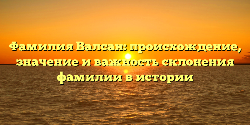 Фамилия Валсан: происхождение, значение и важность склонения фамилии в истории