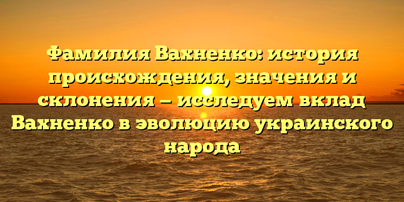 Фамилия Вахненко: история происхождения, значения и склонения — исследуем вклад Вахненко в эволюцию украинского народа