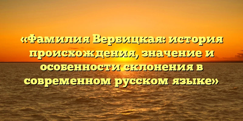 «Фамилия Вербицкая: история происхождения, значение и особенности склонения в современном русском языке» «Фамилия Вербицкая: история происхождения, значение и особенности склонения в современном русском языке»