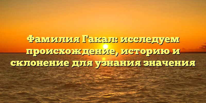 Фамилия Гакал: исследуем происхождение, историю и склонение для узнания значения