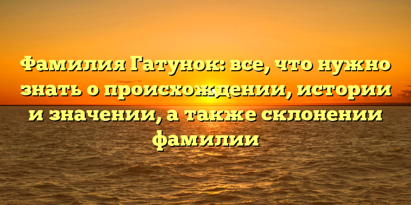 Фамилия Гатунок: все, что нужно знать о происхождении, истории и значении, а также склонении фамилии