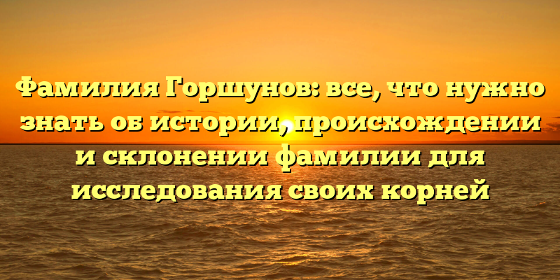 Фамилия Горшунов: все, что нужно знать об истории, происхождении и склонении фамилии для исследования своих корней