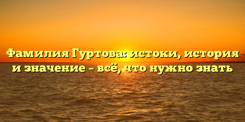 Фамилия Гуртова: истоки, история и значение – всё, что нужно знать