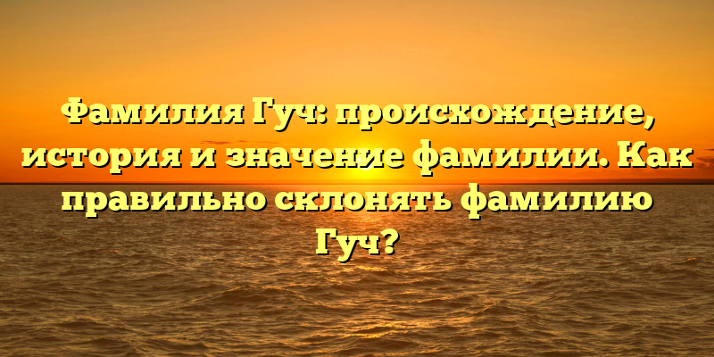 Фамилия Гуч: происхождение, история и значение фамилии. Как правильно склонять фамилию Гуч?