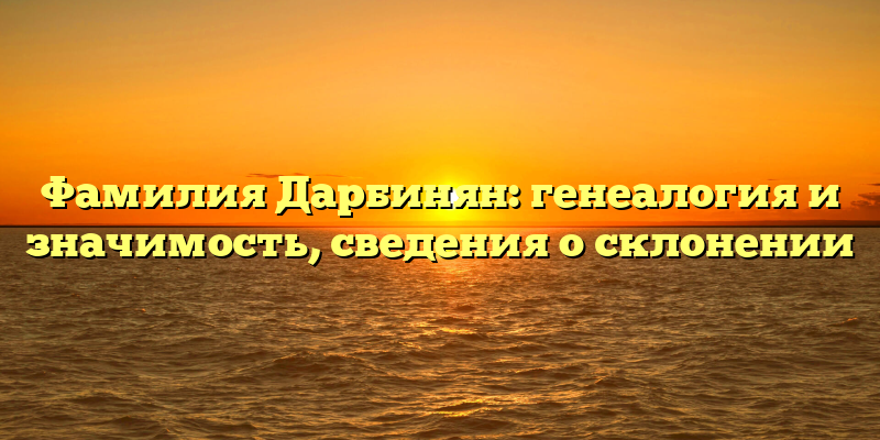 Фамилия Дарбинян: генеалогия и значимость, сведения о склонении