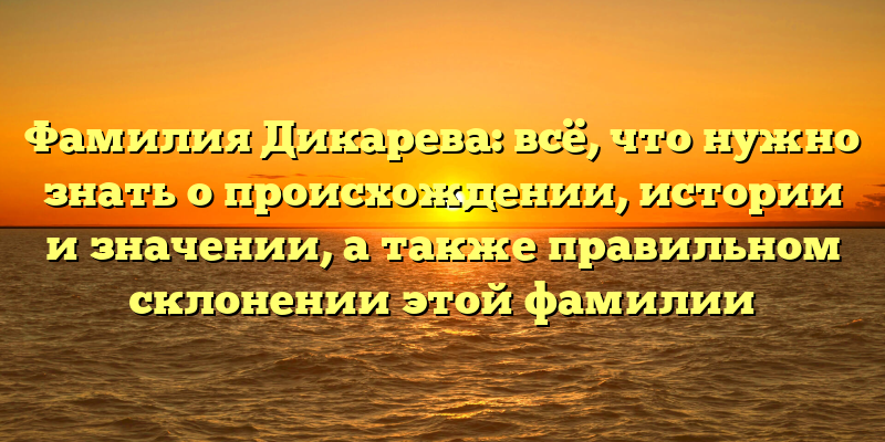 Фамилия Дикарева: всё, что нужно знать о происхождении, истории и значении, а также правильном склонении этой фамилии