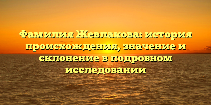 Фамилия Жевлакова: история происхождения, значение и склонение в подробном исследовании