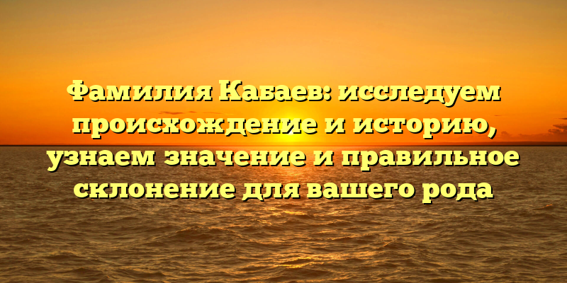 Фамилия Кабаев: исследуем происхождение и историю, узнаем значение и правильное склонение для вашего рода