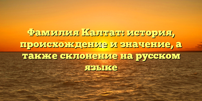 Фамилия Калтат: история, происхождение и значение, а также склонение на русском языке