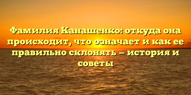 Фамилия Канашенко: откуда она происходит, что означает и как ее правильно склонять — история и советы