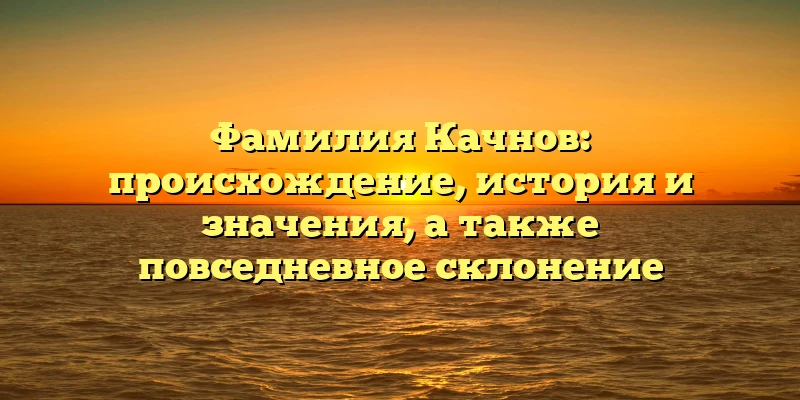 Фамилия Качнов: происхождение, история и значения, а также повседневное склонение Фамилия Качнов: происхождение, история и значения, а также повседневное склонение