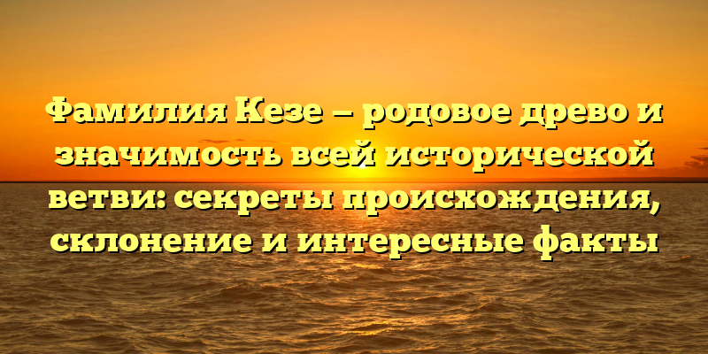 Фамилия Кезе — родовое древо и значимость всей исторической ветви: секреты происхождения, склонение и интересные факты