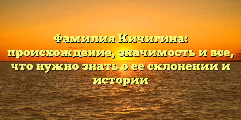 Фамилия Кичигина: происхождение, значимость и все, что нужно знать о ее склонении и истории
