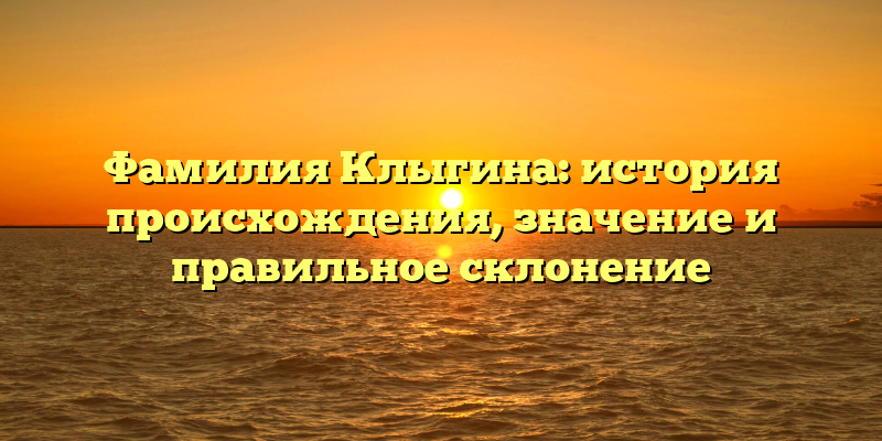 Фамилия Клыгина: история происхождения, значение и правильное склонение