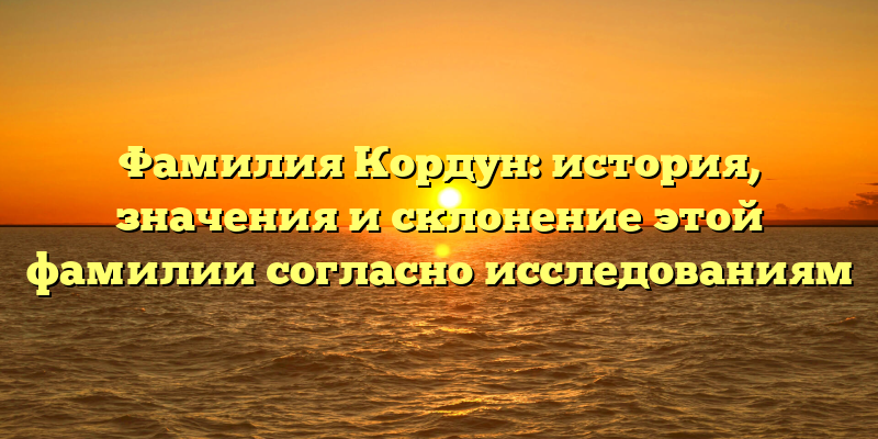 Фамилия Кордун: история, значения и склонение этой фамилии согласно исследованиям