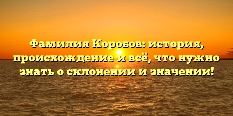 Фамилия Коробов: история, происхождение и всё, что нужно знать о склонении и значении!
