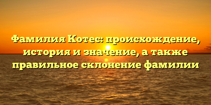 Фамилия Котес: происхождение, история и значение, а также правильное склонение фамилии