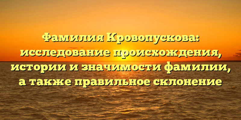 Фамилия Кровопускова: исследование происхождения, истории и значимости фамилии, а также правильное склонение