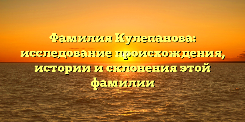 Фамилия Кулепанова: исследование происхождения, истории и склонения этой фамилии