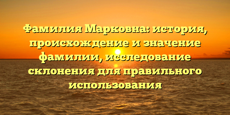 Фамилия Марковна: история, происхождение и значение фамилии, исследование склонения для правильного использования
