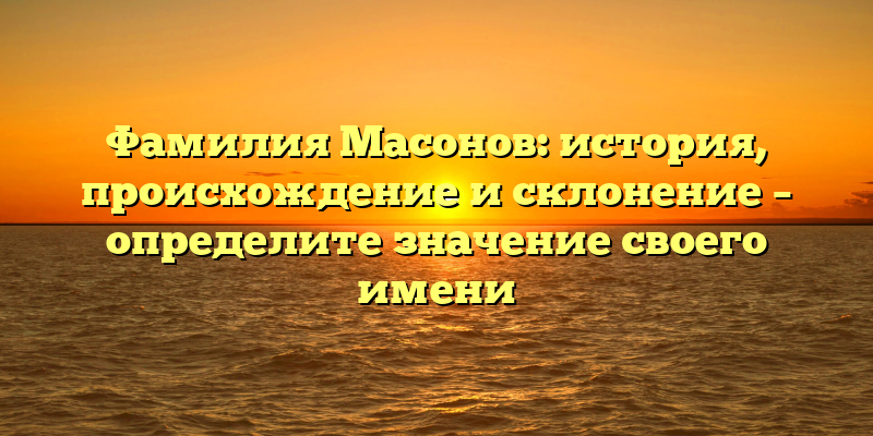 Фамилия Масонов: история, происхождение и склонение – определите значение своего имени