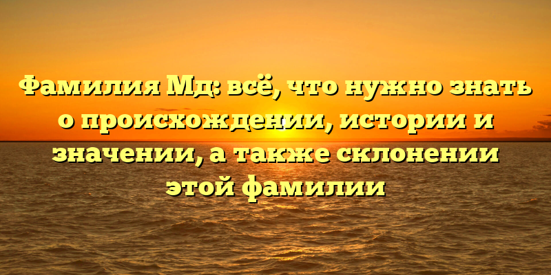 Фамилия Мд: всё, что нужно знать о происхождении, истории и значении, а также склонении этой фамилии