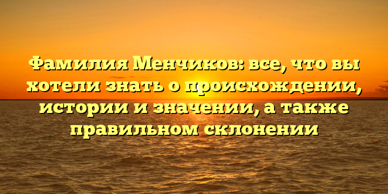 Фамилия Менчиков: все, что вы хотели знать о происхождении, истории и значении, а также правильном склонении