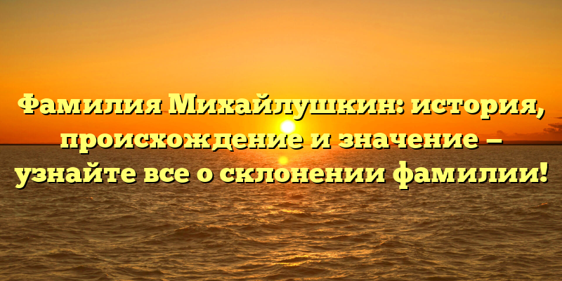 Фамилия Михайлушкин: история, происхождение и значение — узнайте все о склонении фамилии!