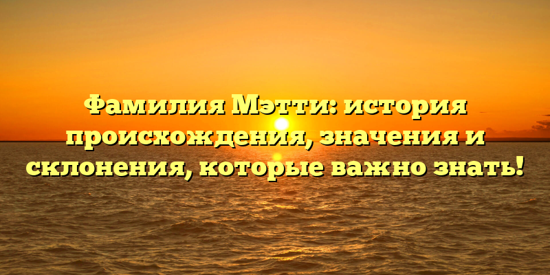 Фамилия Мэтти: история происхождения, значения и склонения, которые важно знать!