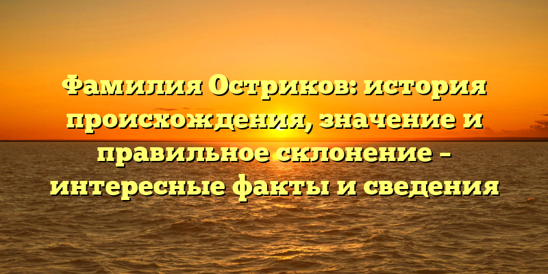 Фамилия Остриков: история происхождения, значение и правильное склонение – интересные факты и сведения