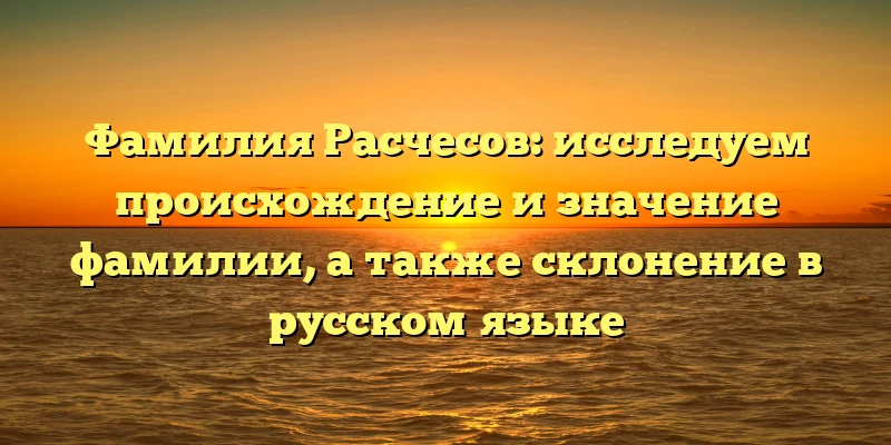 Фамилия Расчесов: исследуем происхождение и значение фамилии, а также склонение в русском языке