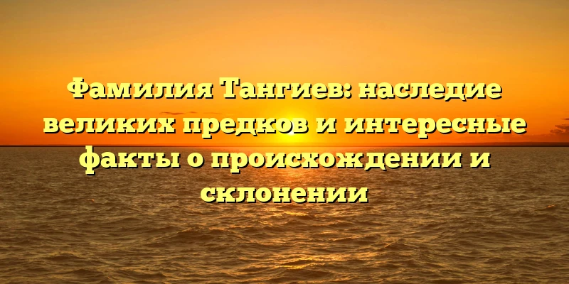 Фамилия Тангиев: наследие великих предков и интересные факты о происхождении и склонении Фамилия Тангиев: наследие великих предков и интересные факты о происхождении и склонении