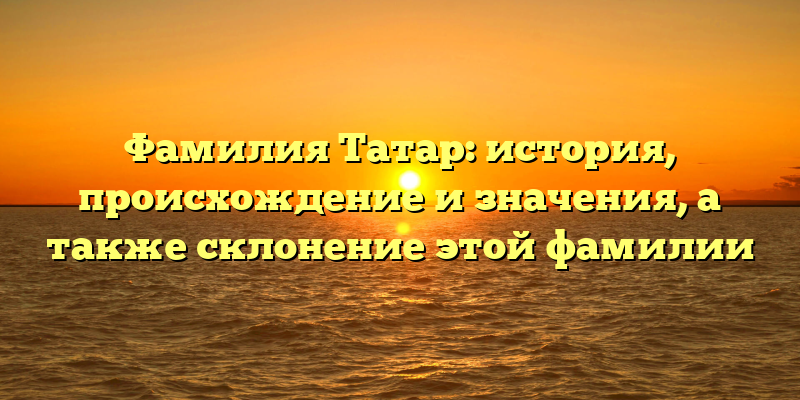 Фамилия Татар: история, происхождение и значения, а также склонение этой фамилии