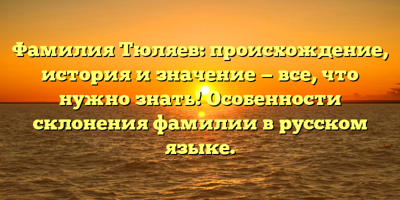 Фамилия Тюляев: происхождение, история и значение — все, что нужно знать! Особенности склонения фамилии в русском языке.