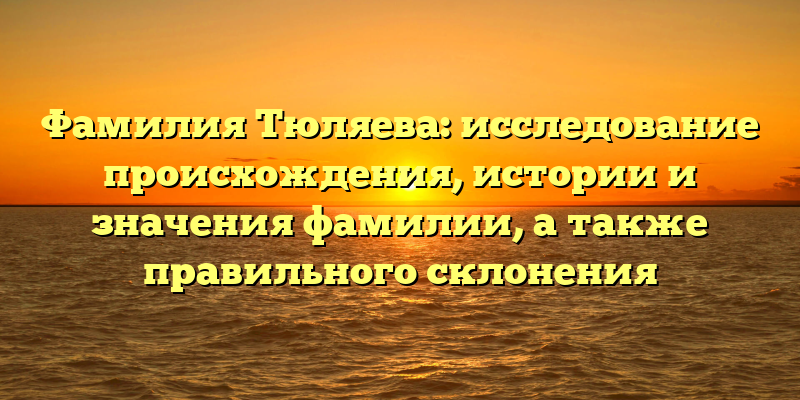 Фамилия Тюляева: исследование происхождения, истории и значения фамилии, а также правильного склонения